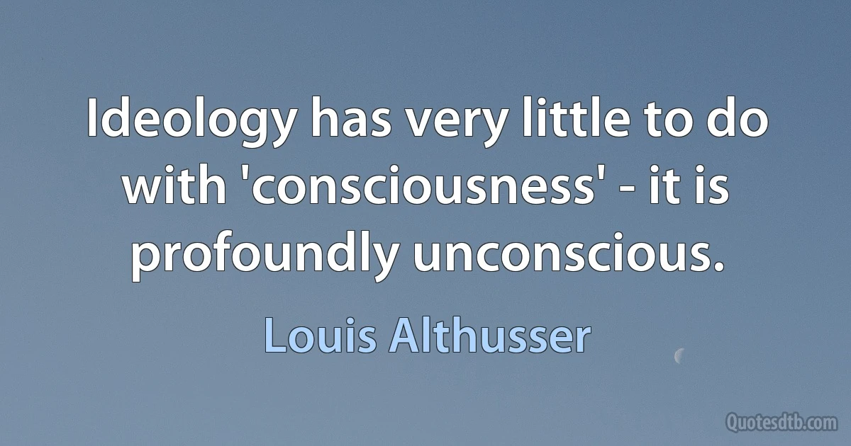 Ideology has very little to do with 'consciousness' - it is profoundly unconscious. (Louis Althusser)