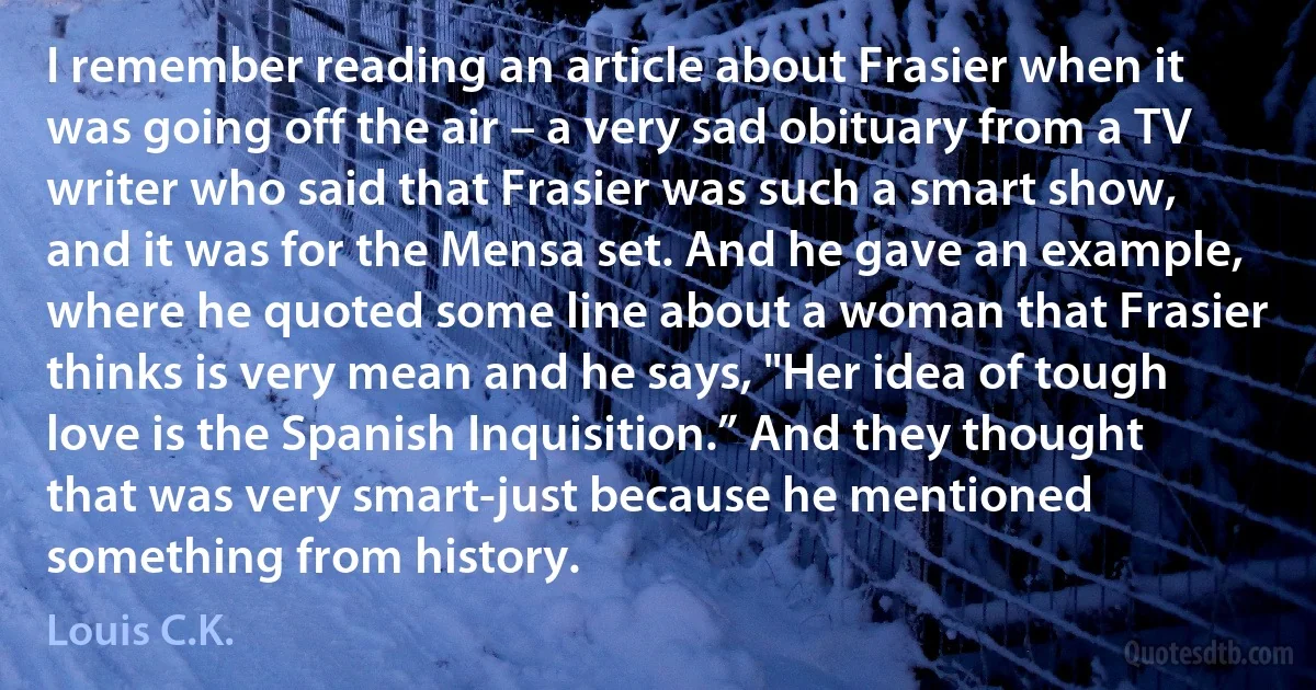 I remember reading an article about Frasier when it was going off the air – a very sad obituary from a TV writer who said that Frasier was such a smart show, and it was for the Mensa set. And he gave an example, where he quoted some line about a woman that Frasier thinks is very mean and he says, "Her idea of tough love is the Spanish Inquisition.” And they thought that was very smart-just because he mentioned something from history. (Louis C.K.)