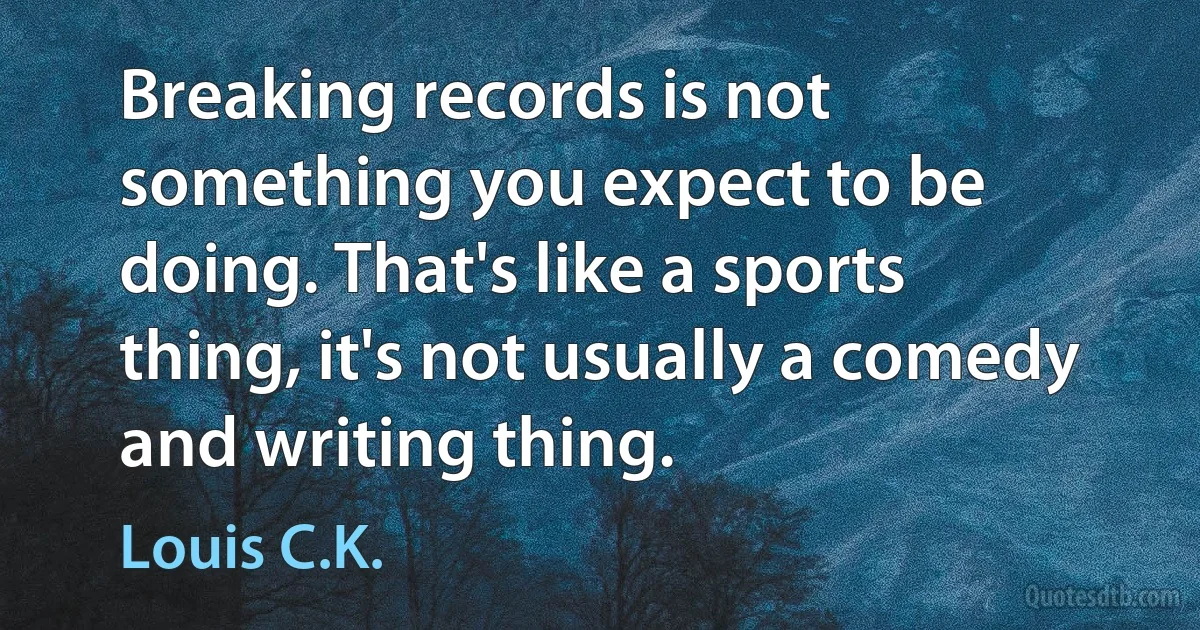 Breaking records is not something you expect to be doing. That's like a sports thing, it's not usually a comedy and writing thing. (Louis C.K.)