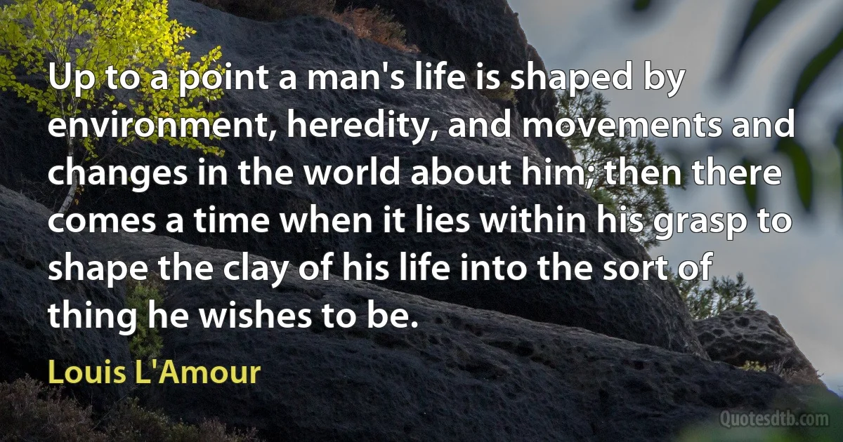 Up to a point a man's life is shaped by environment, heredity, and movements and changes in the world about him; then there comes a time when it lies within his grasp to shape the clay of his life into the sort of thing he wishes to be. (Louis L'Amour)