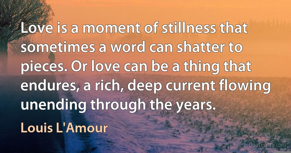 Love is a moment of stillness that sometimes a word can shatter to pieces. Or love can be a thing that endures, a rich, deep current flowing unending through the years. (Louis L'Amour)