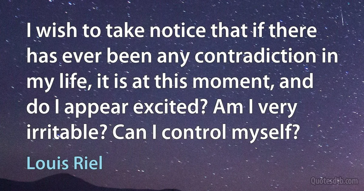 I wish to take notice that if there has ever been any contradiction in my life, it is at this moment, and do I appear excited? Am I very irritable? Can I control myself? (Louis Riel)