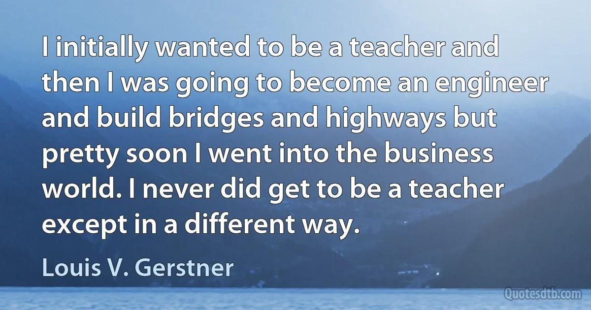 I initially wanted to be a teacher and then I was going to become an engineer and build bridges and highways but pretty soon I went into the business world. I never did get to be a teacher except in a different way. (Louis V. Gerstner)