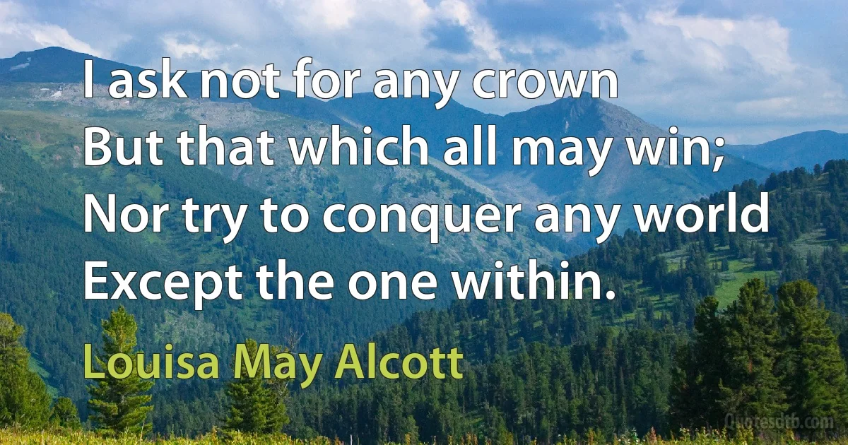 I ask not for any crown
But that which all may win;
Nor try to conquer any world
Except the one within. (Louisa May Alcott)