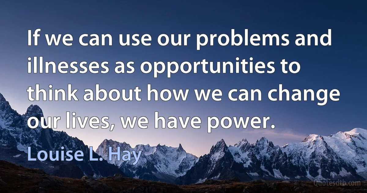 If we can use our problems and illnesses as opportunities to think about how we can change our lives, we have power. (Louise L. Hay)