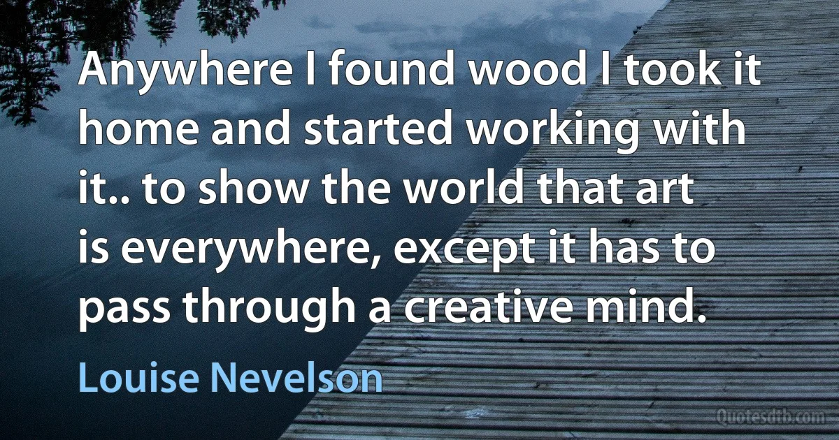 Anywhere I found wood I took it home and started working with it.. to show the world that art is everywhere, except it has to pass through a creative mind. (Louise Nevelson)