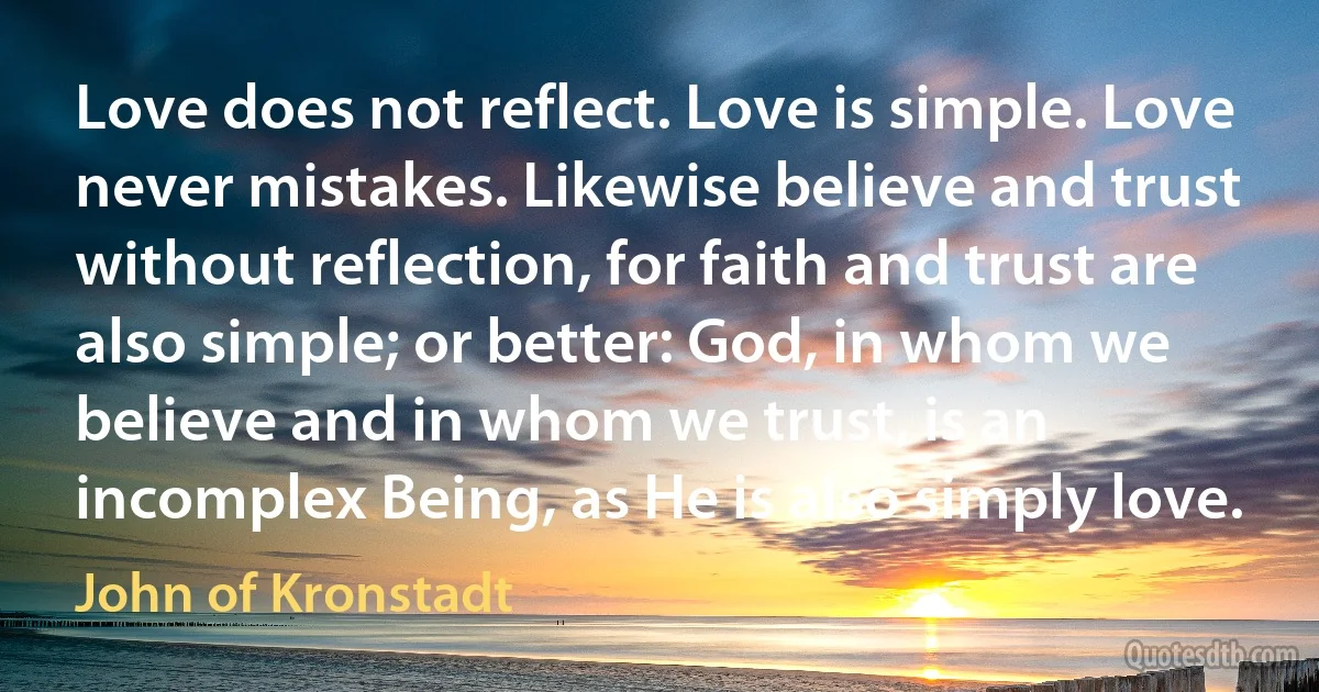 Love does not reflect. Love is simple. Love never mistakes. Likewise believe and trust without reflection, for faith and trust are also simple; or better: God, in whom we believe and in whom we trust, is an incomplex Being, as He is also simply love. (John of Kronstadt)