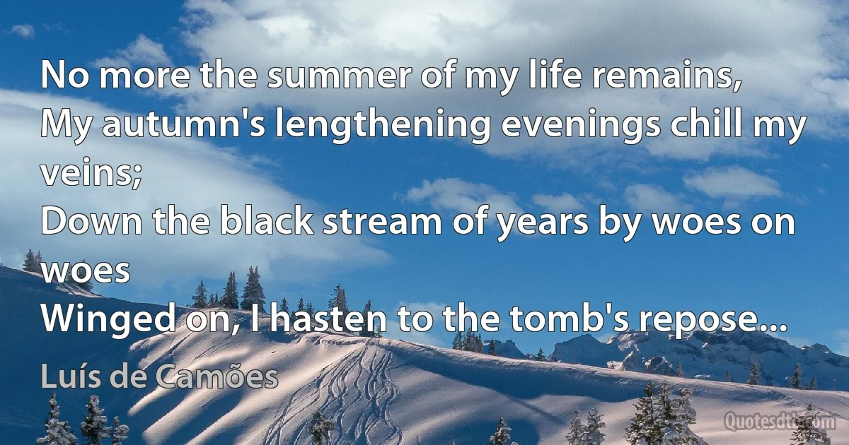 No more the summer of my life remains,
My autumn's lengthening evenings chill my veins;
Down the black stream of years by woes on woes
Winged on, I hasten to the tomb's repose... (Luís de Camões)