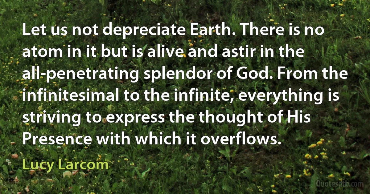 Let us not depreciate Earth. There is no atom in it but is alive and astir in the all-penetrating splendor of God. From the infinitesimal to the infinite, everything is striving to express the thought of His Presence with which it overflows. (Lucy Larcom)