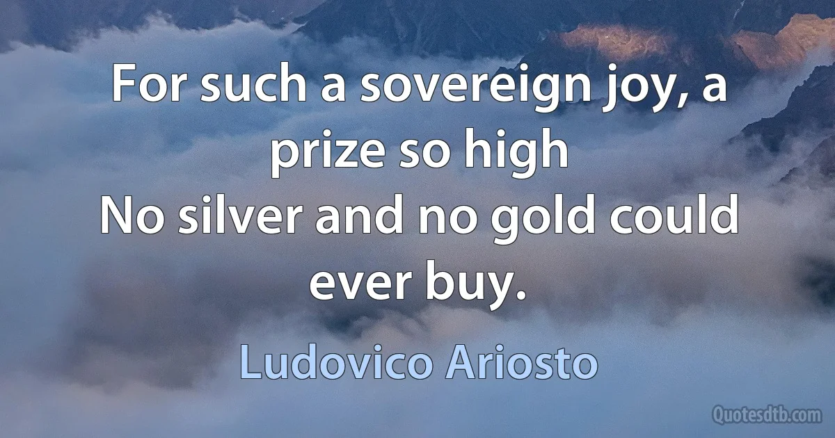 For such a sovereign joy, a prize so high
No silver and no gold could ever buy. (Ludovico Ariosto)