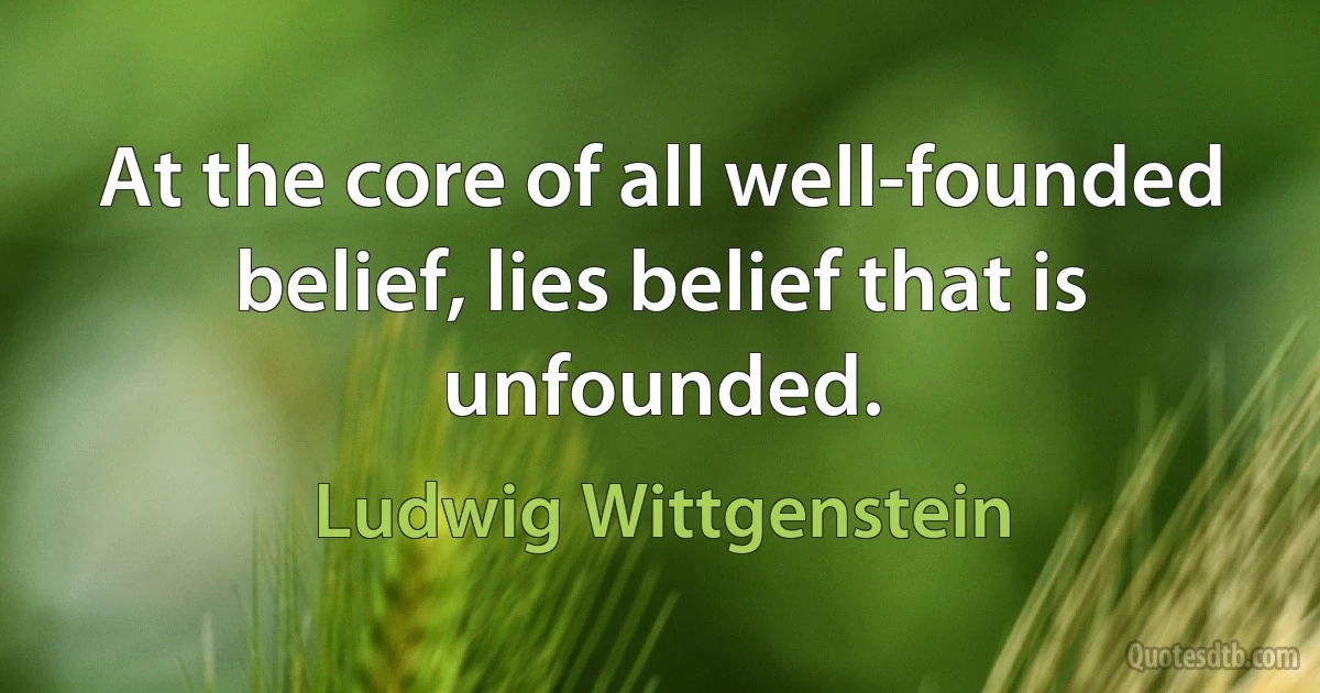 At the core of all well-founded belief, lies belief that is unfounded. (Ludwig Wittgenstein)