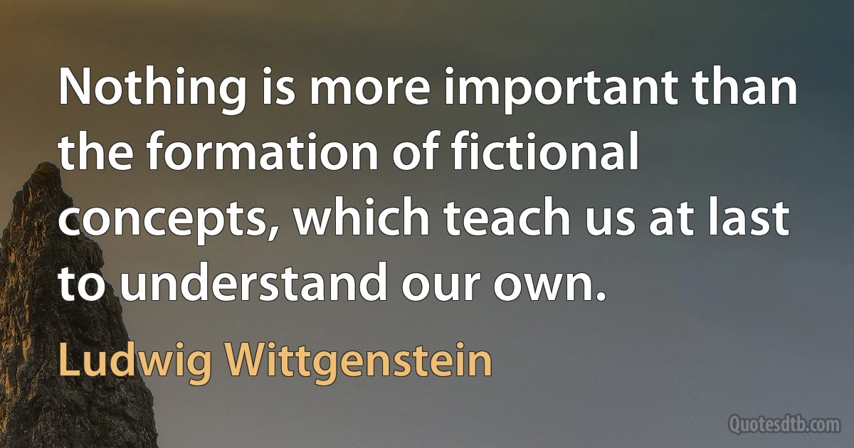 Nothing is more important than the formation of fictional concepts, which teach us at last to understand our own. (Ludwig Wittgenstein)