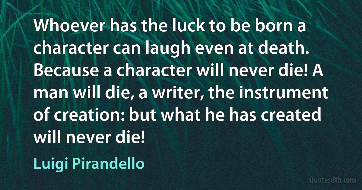 Whoever has the luck to be born a character can laugh even at death. Because a character will never die! A man will die, a writer, the instrument of creation: but what he has created will never die! (Luigi Pirandello)