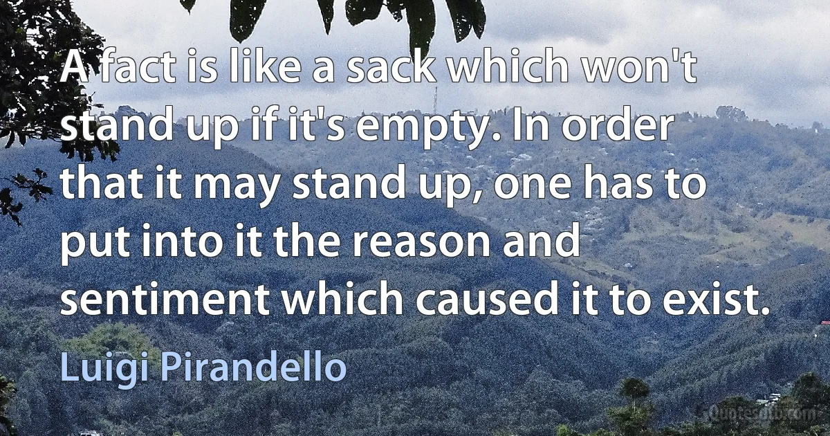 A fact is like a sack which won't stand up if it's empty. In order that it may stand up, one has to put into it the reason and sentiment which caused it to exist. (Luigi Pirandello)