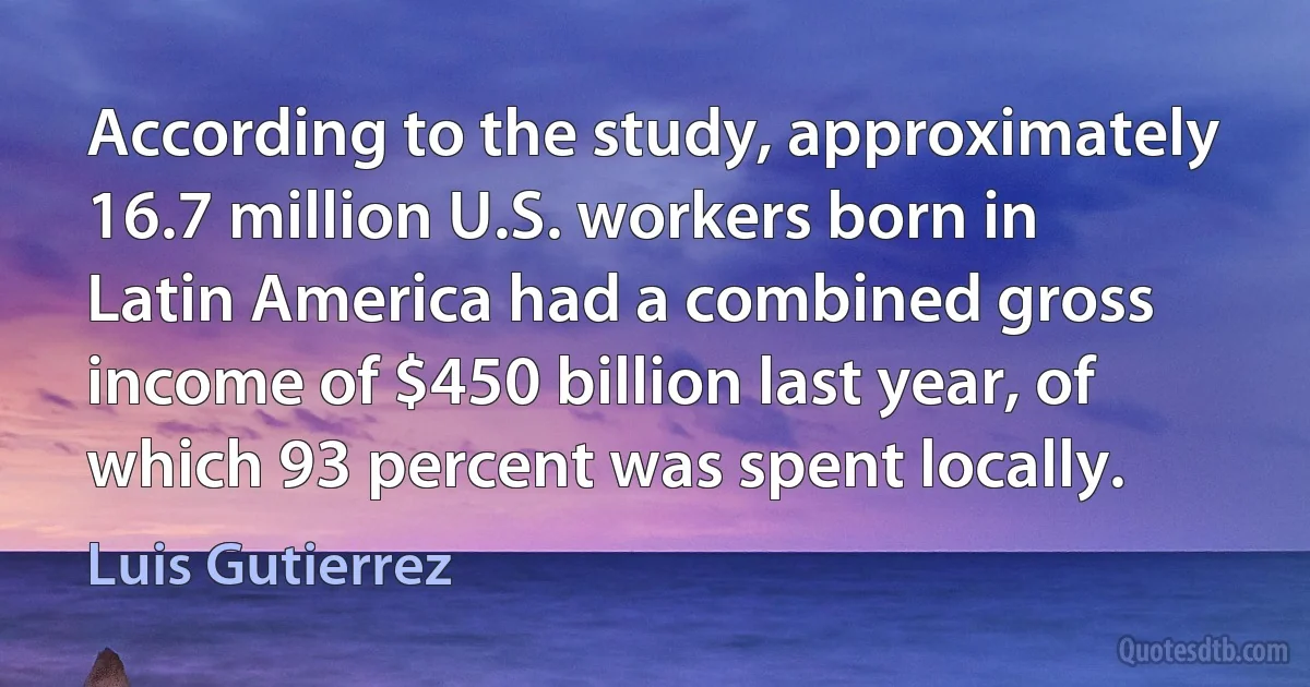 According to the study, approximately 16.7 million U.S. workers born in Latin America had a combined gross income of $450 billion last year, of which 93 percent was spent locally. (Luis Gutierrez)