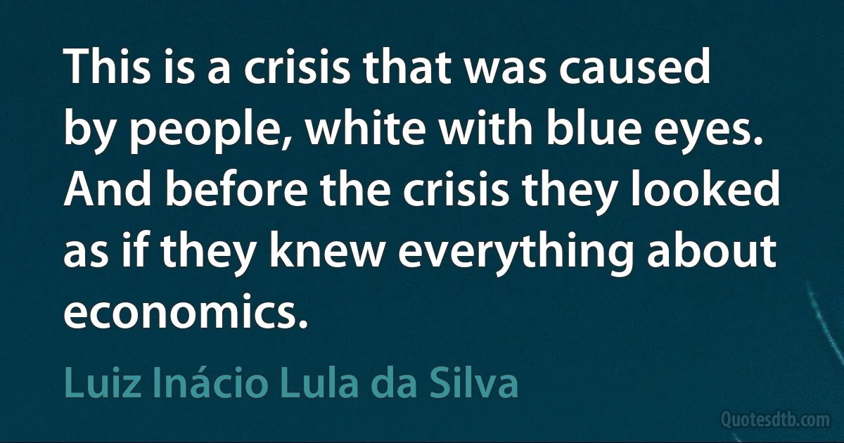 This is a crisis that was caused by people, white with blue eyes. And before the crisis they looked as if they knew everything about economics. (Luiz Inácio Lula da Silva)