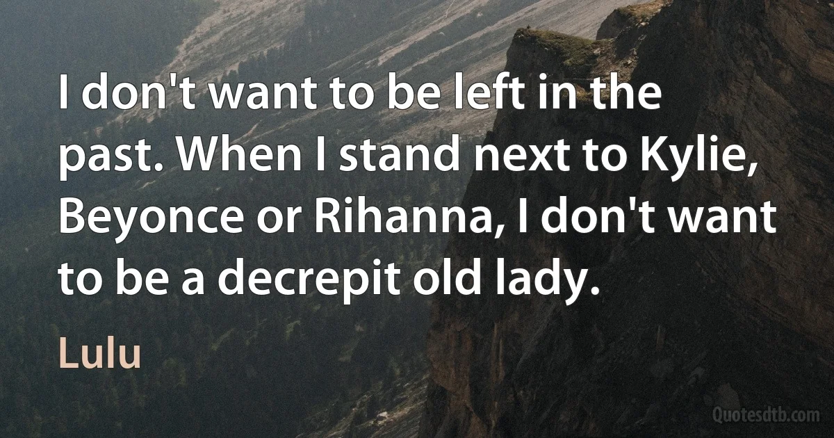 I don't want to be left in the past. When I stand next to Kylie, Beyonce or Rihanna, I don't want to be a decrepit old lady. (Lulu)