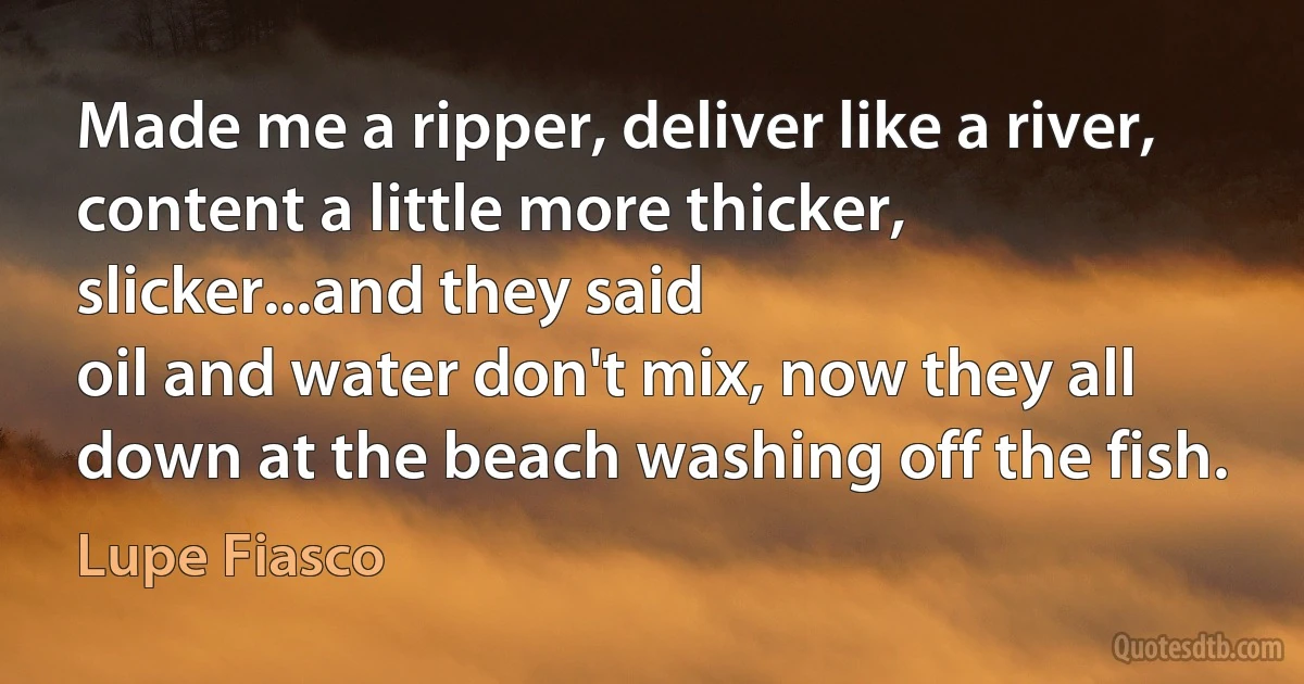 Made me a ripper, deliver like a river, content a little more thicker, slicker...and they said
oil and water don't mix, now they all down at the beach washing off the fish. (Lupe Fiasco)