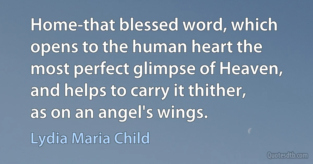 Home-that blessed word, which opens to the human heart the most perfect glimpse of Heaven, and helps to carry it thither, as on an angel's wings. (Lydia Maria Child)