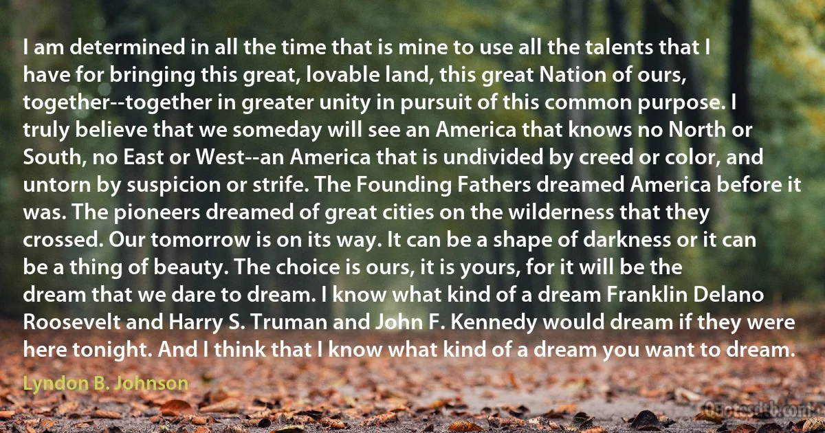 I am determined in all the time that is mine to use all the talents that I have for bringing this great, lovable land, this great Nation of ours, together--together in greater unity in pursuit of this common purpose. I truly believe that we someday will see an America that knows no North or South, no East or West--an America that is undivided by creed or color, and untorn by suspicion or strife. The Founding Fathers dreamed America before it was. The pioneers dreamed of great cities on the wilderness that they crossed. Our tomorrow is on its way. It can be a shape of darkness or it can be a thing of beauty. The choice is ours, it is yours, for it will be the dream that we dare to dream. I know what kind of a dream Franklin Delano Roosevelt and Harry S. Truman and John F. Kennedy would dream if they were here tonight. And I think that I know what kind of a dream you want to dream. (Lyndon B. Johnson)