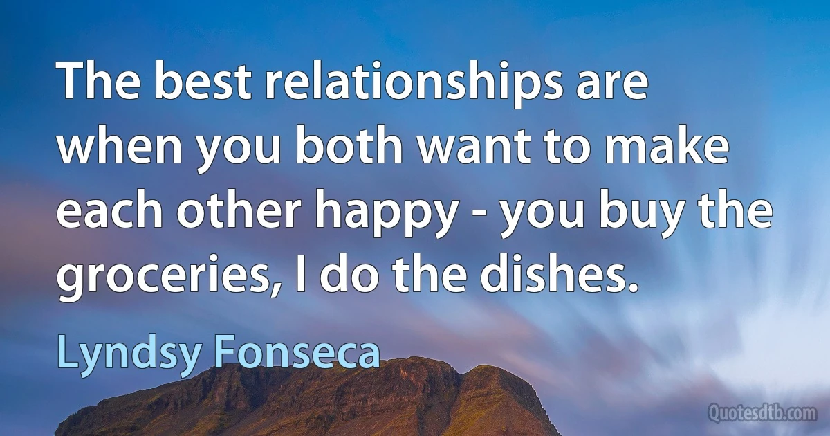 The best relationships are when you both want to make each other happy - you buy the groceries, I do the dishes. (Lyndsy Fonseca)