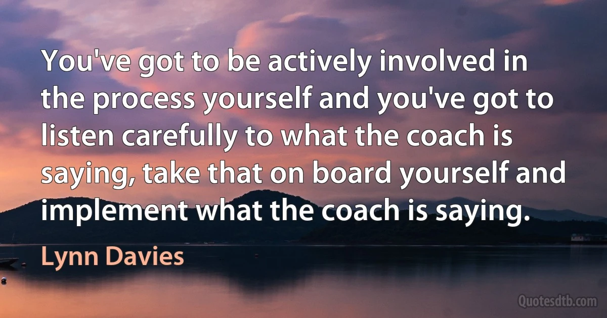 You've got to be actively involved in the process yourself and you've got to listen carefully to what the coach is saying, take that on board yourself and implement what the coach is saying. (Lynn Davies)