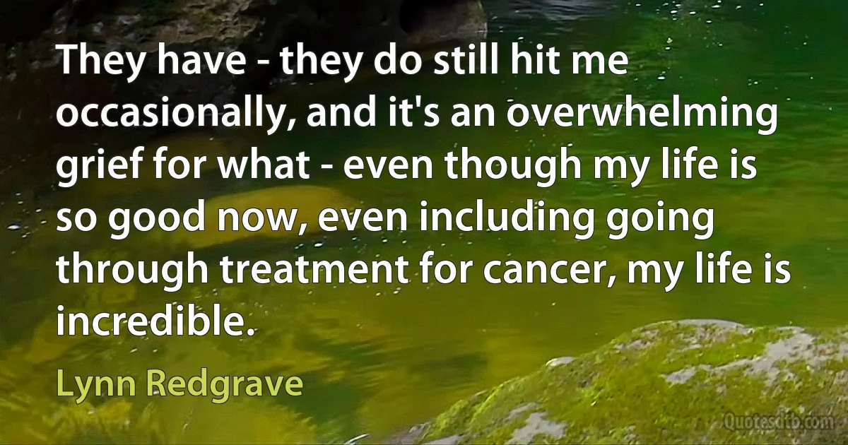 They have - they do still hit me occasionally, and it's an overwhelming grief for what - even though my life is so good now, even including going through treatment for cancer, my life is incredible. (Lynn Redgrave)