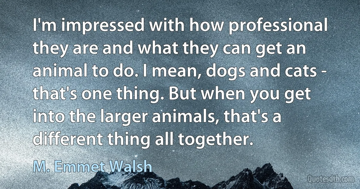 I'm impressed with how professional they are and what they can get an animal to do. I mean, dogs and cats - that's one thing. But when you get into the larger animals, that's a different thing all together. (M. Emmet Walsh)