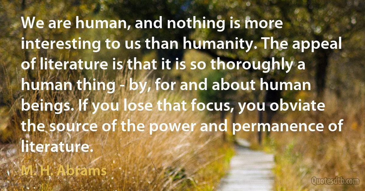 We are human, and nothing is more interesting to us than humanity. The appeal of literature is that it is so thoroughly a human thing - by, for and about human beings. If you lose that focus, you obviate the source of the power and permanence of literature. (M. H. Abrams)