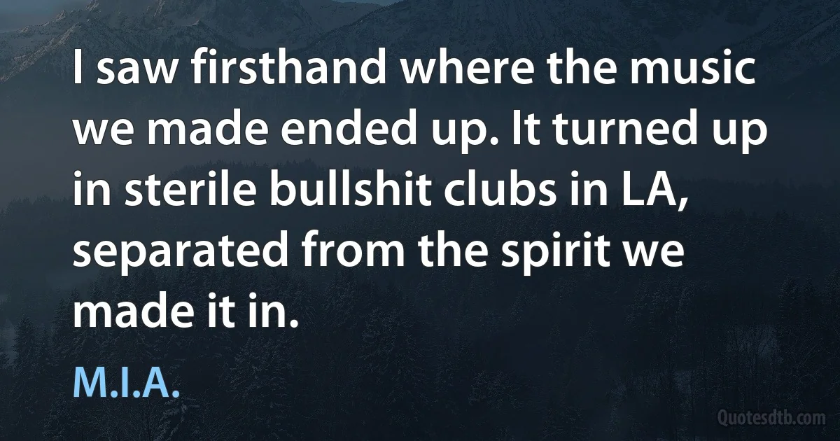 I saw firsthand where the music we made ended up. It turned up in sterile bullshit clubs in LA, separated from the spirit we made it in. (M.I.A.)