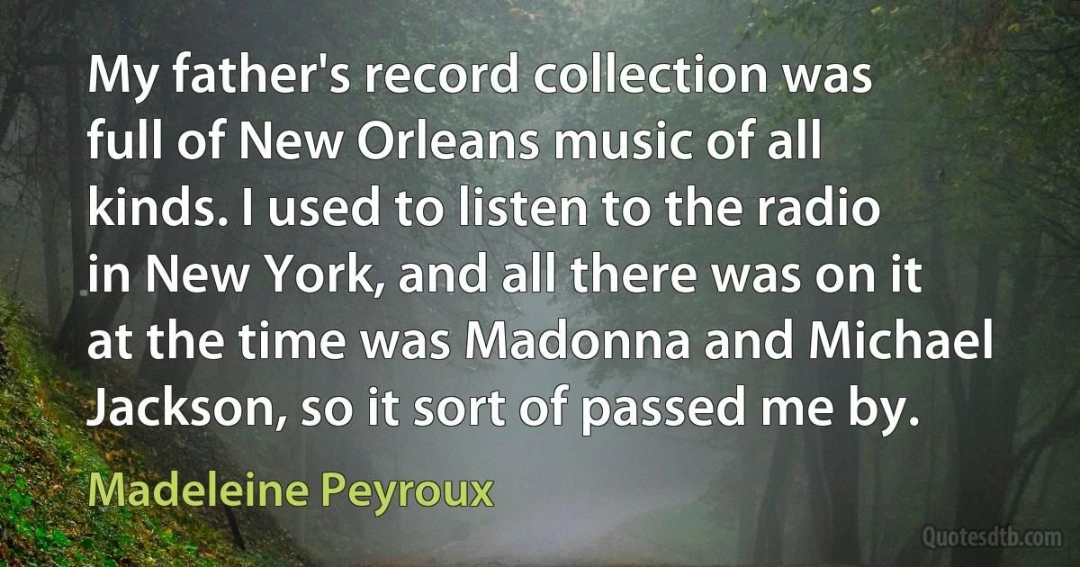 My father's record collection was full of New Orleans music of all kinds. I used to listen to the radio in New York, and all there was on it at the time was Madonna and Michael Jackson, so it sort of passed me by. (Madeleine Peyroux)