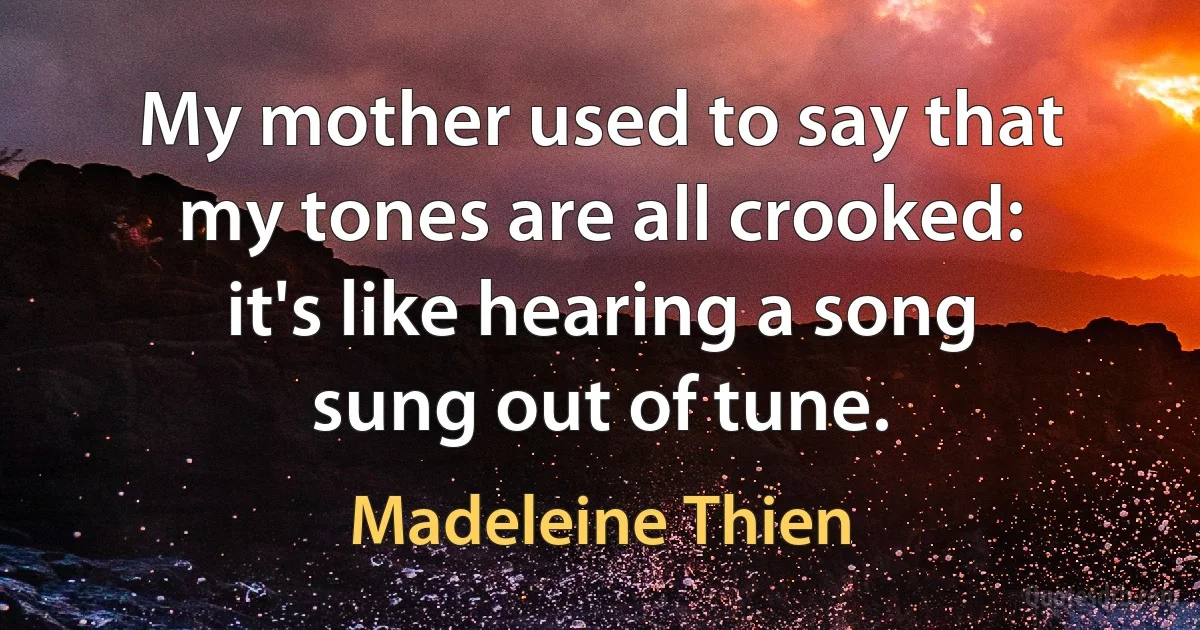 My mother used to say that my tones are all crooked: it's like hearing a song sung out of tune. (Madeleine Thien)