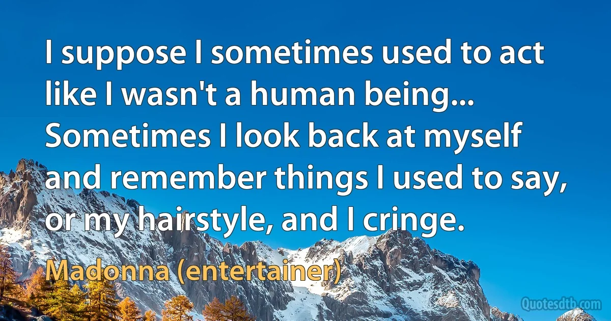 I suppose I sometimes used to act like I wasn't a human being... Sometimes I look back at myself and remember things I used to say, or my hairstyle, and I cringe. (Madonna (entertainer))