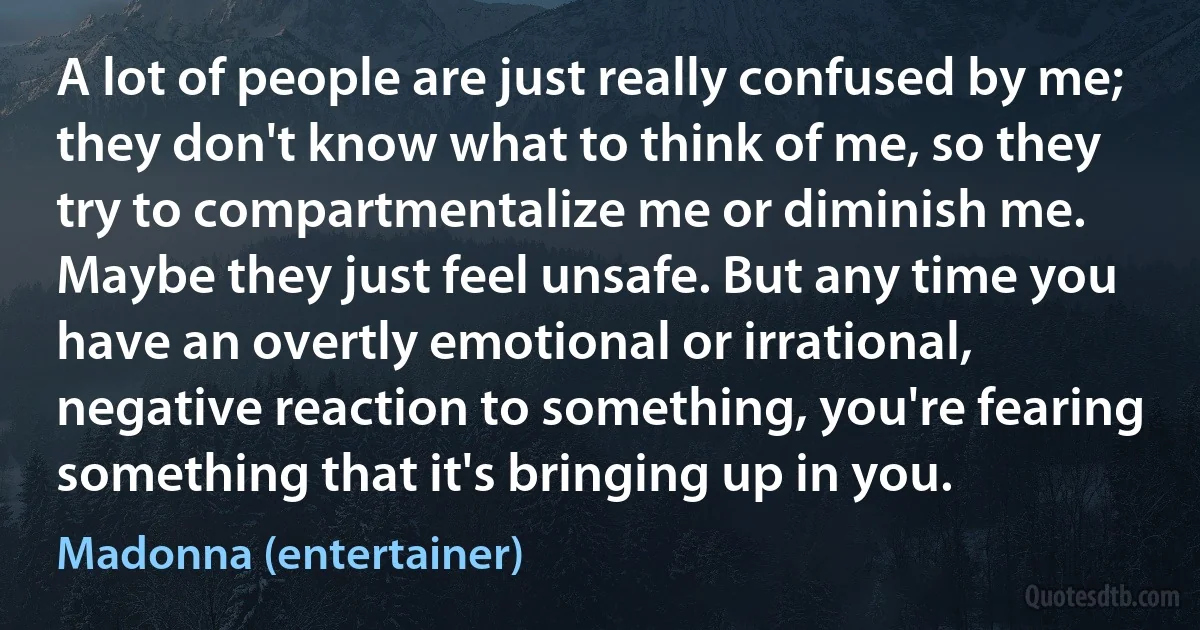 A lot of people are just really confused by me; they don't know what to think of me, so they try to compartmentalize me or diminish me. Maybe they just feel unsafe. But any time you have an overtly emotional or irrational, negative reaction to something, you're fearing something that it's bringing up in you. (Madonna (entertainer))