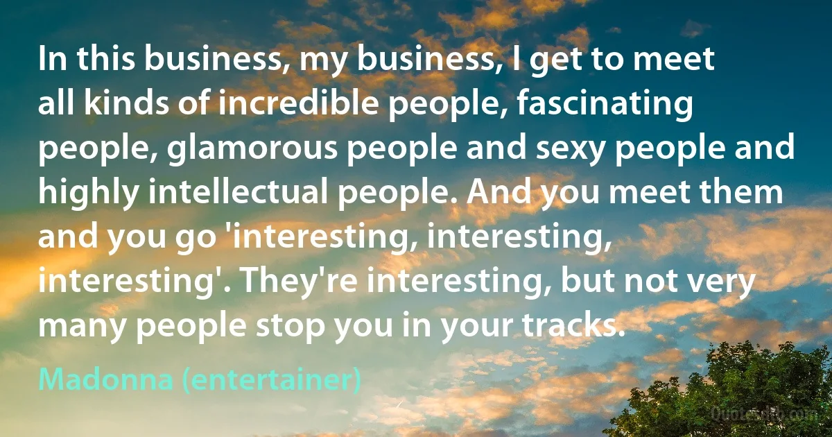 In this business, my business, I get to meet all kinds of incredible people, fascinating people, glamorous people and sexy people and highly intellectual people. And you meet them and you go 'interesting, interesting, interesting'. They're interesting, but not very many people stop you in your tracks. (Madonna (entertainer))