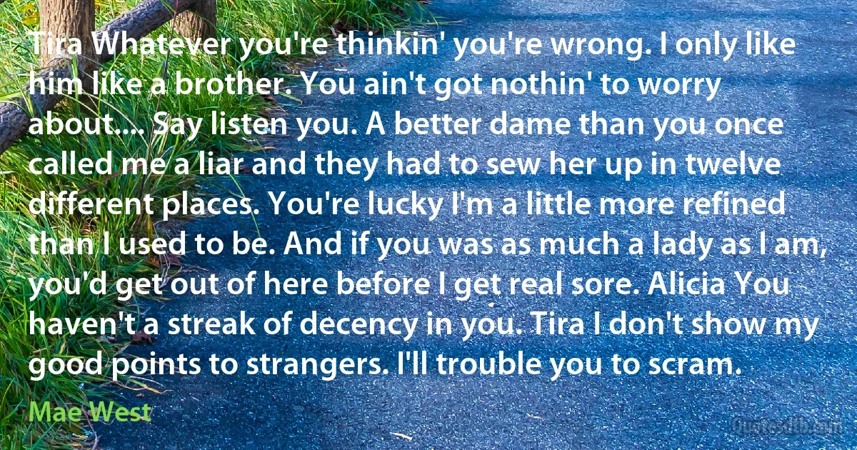 Tira Whatever you're thinkin' you're wrong. I only like him like a brother. You ain't got nothin' to worry about.... Say listen you. A better dame than you once called me a liar and they had to sew her up in twelve different places. You're lucky I'm a little more refined than I used to be. And if you was as much a lady as I am, you'd get out of here before I get real sore. Alicia You haven't a streak of decency in you. Tira I don't show my good points to strangers. I'll trouble you to scram. (Mae West)