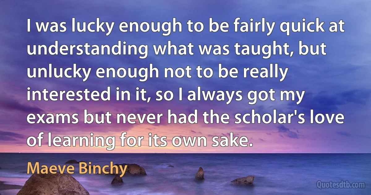 I was lucky enough to be fairly quick at understanding what was taught, but unlucky enough not to be really interested in it, so I always got my exams but never had the scholar's love of learning for its own sake. (Maeve Binchy)