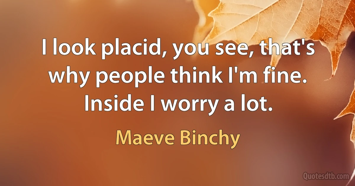 I look placid, you see, that's why people think I'm fine. Inside I worry a lot. (Maeve Binchy)