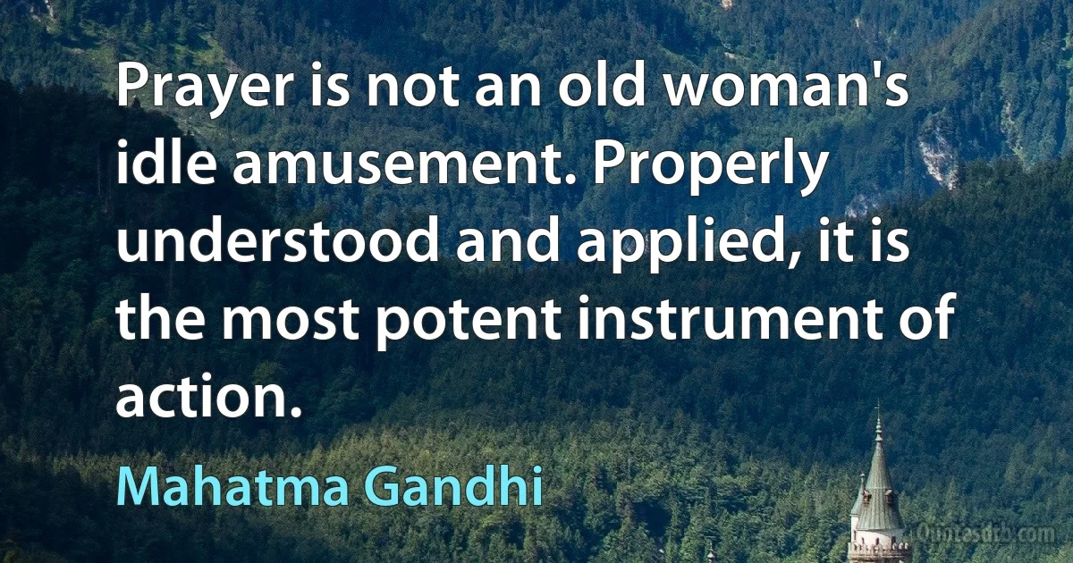 Prayer is not an old woman's idle amusement. Properly understood and applied, it is the most potent instrument of action. (Mahatma Gandhi)