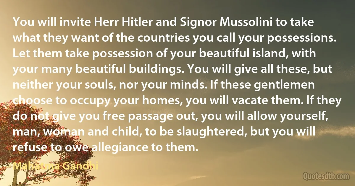 You will invite Herr Hitler and Signor Mussolini to take what they want of the countries you call your possessions. Let them take possession of your beautiful island, with your many beautiful buildings. You will give all these, but neither your souls, nor your minds. If these gentlemen choose to occupy your homes, you will vacate them. If they do not give you free passage out, you will allow yourself, man, woman and child, to be slaughtered, but you will refuse to owe allegiance to them. (Mahatma Gandhi)