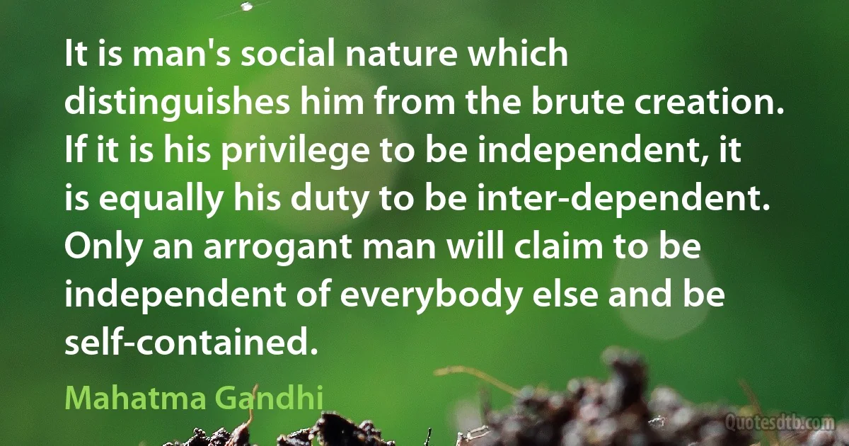 It is man's social nature which distinguishes him from the brute creation. If it is his privilege to be independent, it is equally his duty to be inter-dependent. Only an arrogant man will claim to be independent of everybody else and be self-contained. (Mahatma Gandhi)