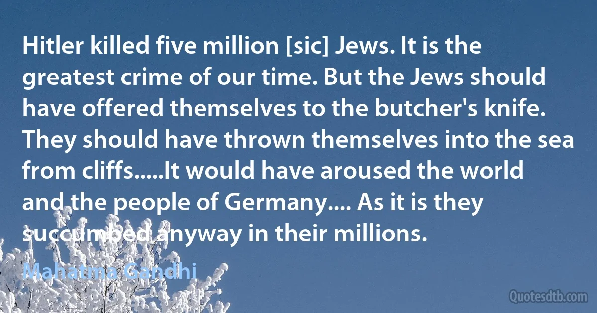 Hitler killed five million [sic] Jews. It is the greatest crime of our time. But the Jews should have offered themselves to the butcher's knife. They should have thrown themselves into the sea from cliffs.....It would have aroused the world and the people of Germany.... As it is they succumbed anyway in their millions. (Mahatma Gandhi)