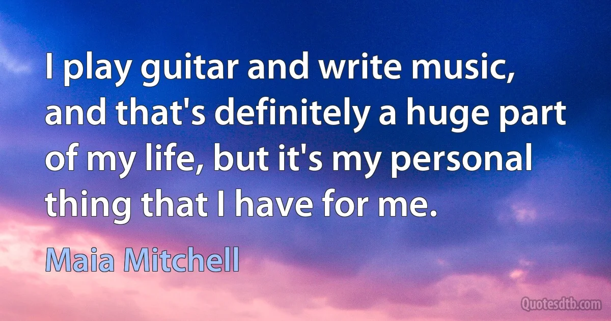 I play guitar and write music, and that's definitely a huge part of my life, but it's my personal thing that I have for me. (Maia Mitchell)