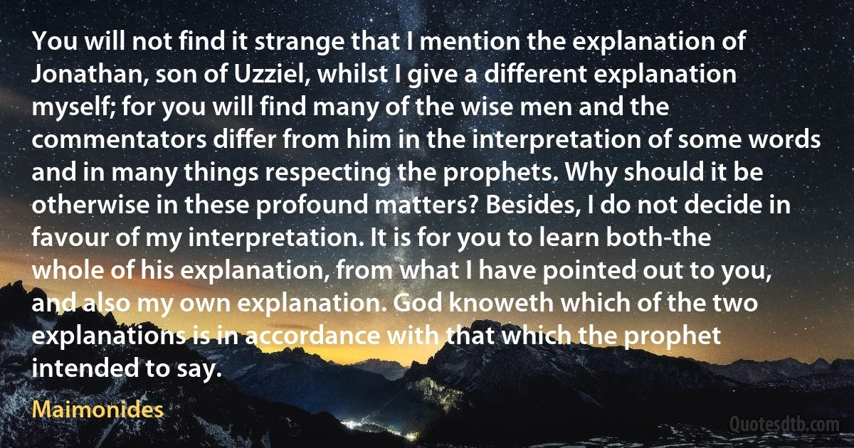 You will not find it strange that I mention the explanation of Jonathan, son of Uzziel, whilst I give a different explanation myself; for you will find many of the wise men and the commentators differ from him in the interpretation of some words and in many things respecting the prophets. Why should it be otherwise in these profound matters? Besides, I do not decide in favour of my interpretation. It is for you to learn both-the whole of his explanation, from what I have pointed out to you, and also my own explanation. God knoweth which of the two explanations is in accordance with that which the prophet intended to say. (Maimonides)