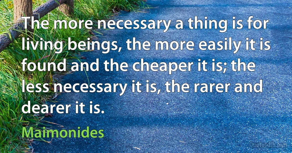 The more necessary a thing is for living beings, the more easily it is found and the cheaper it is; the less necessary it is, the rarer and dearer it is. (Maimonides)