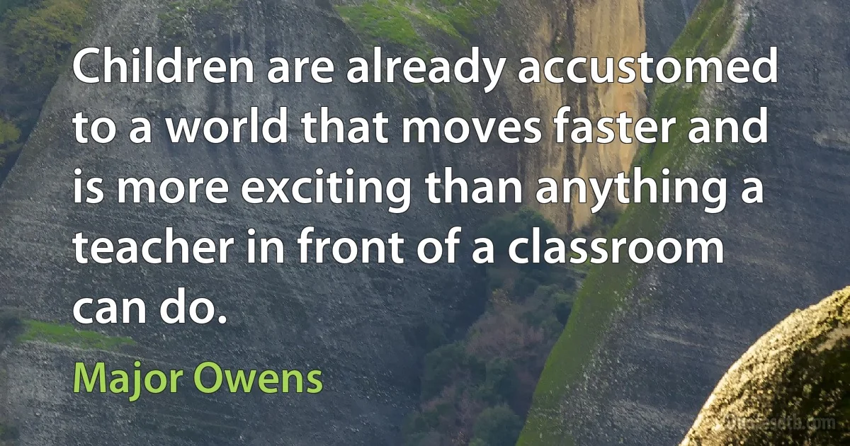 Children are already accustomed to a world that moves faster and is more exciting than anything a teacher in front of a classroom can do. (Major Owens)