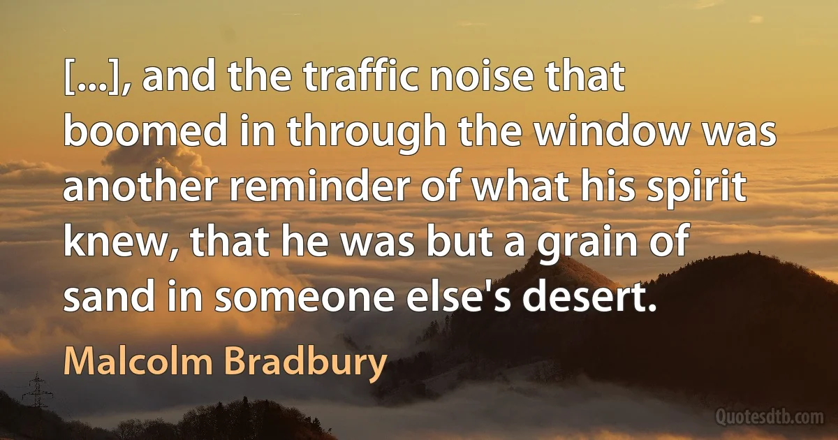 [...], and the traffic noise that boomed in through the window was another reminder of what his spirit knew, that he was but a grain of sand in someone else's desert. (Malcolm Bradbury)