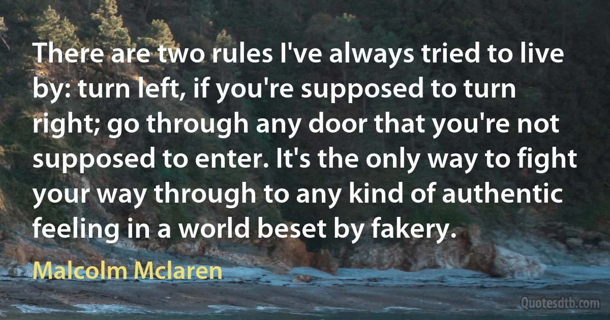 There are two rules I've always tried to live by: turn left, if you're supposed to turn right; go through any door that you're not supposed to enter. It's the only way to fight your way through to any kind of authentic feeling in a world beset by fakery. (Malcolm Mclaren)