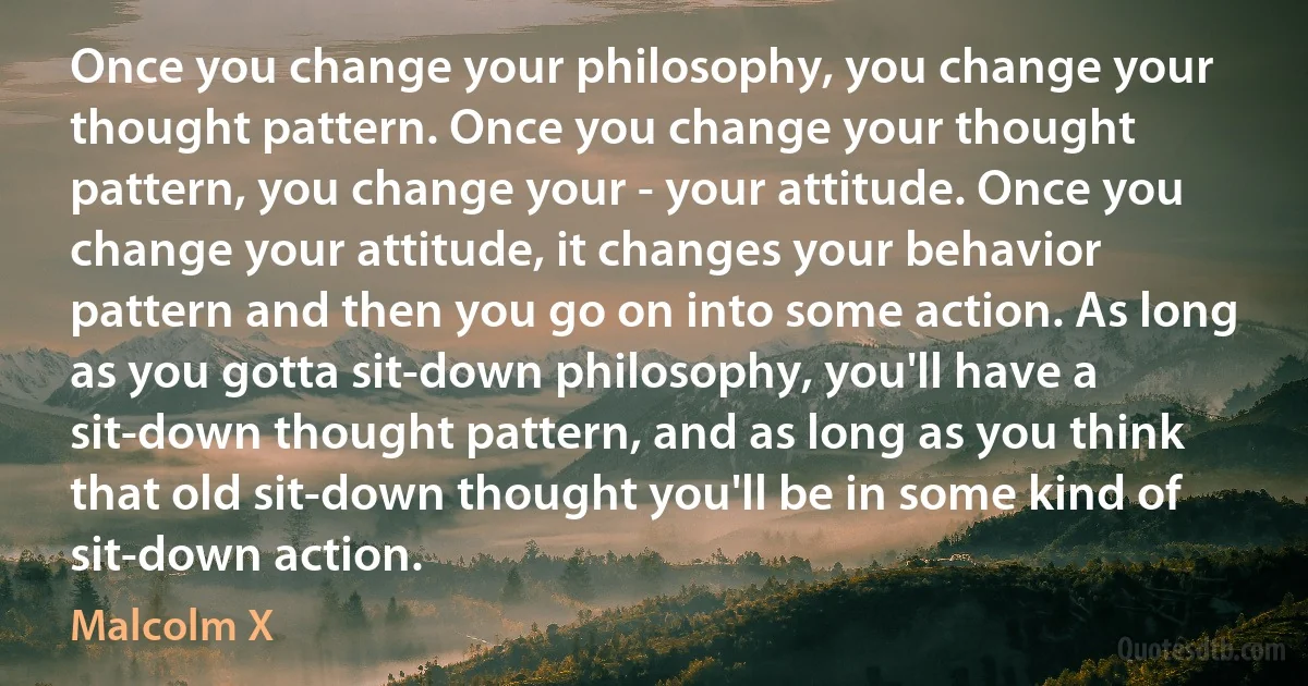 Once you change your philosophy, you change your thought pattern. Once you change your thought pattern, you change your - your attitude. Once you change your attitude, it changes your behavior pattern and then you go on into some action. As long as you gotta sit-down philosophy, you'll have a sit-down thought pattern, and as long as you think that old sit-down thought you'll be in some kind of sit-down action. (Malcolm X)