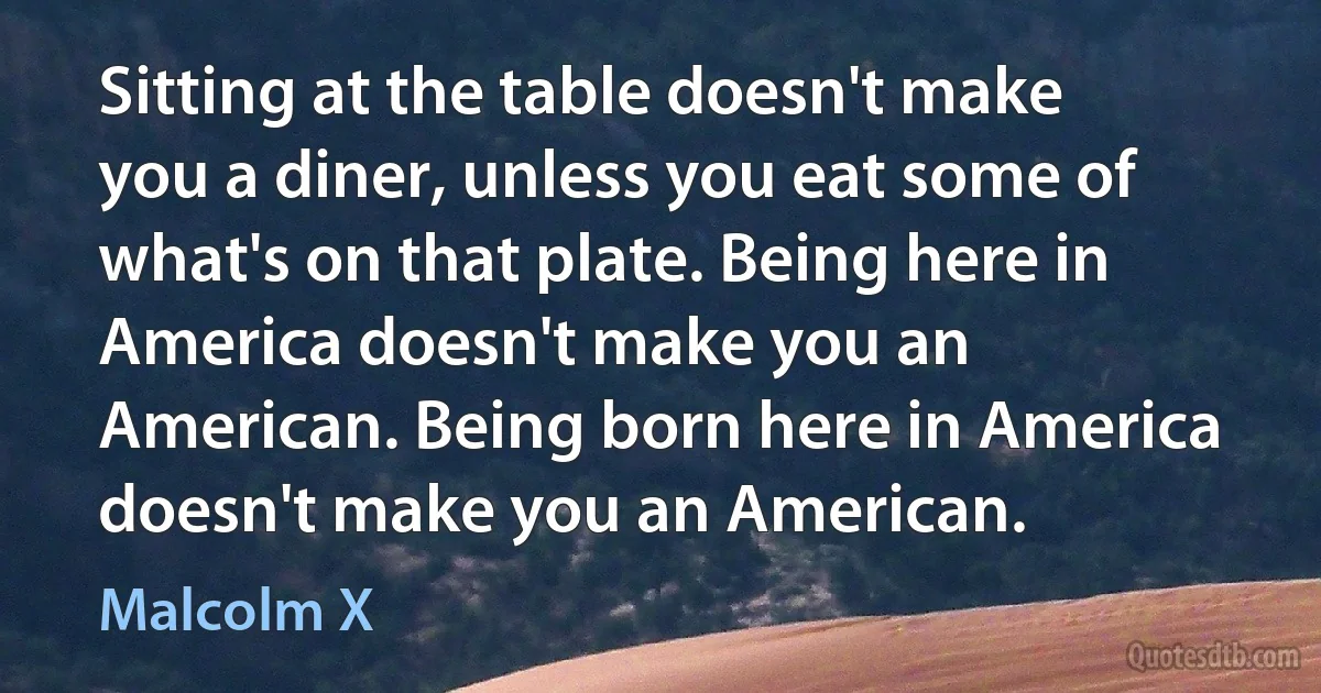 Sitting at the table doesn't make you a diner, unless you eat some of what's on that plate. Being here in America doesn't make you an American. Being born here in America doesn't make you an American. (Malcolm X)